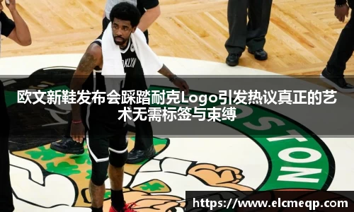 欧文新鞋发布会踩踏耐克Logo引发热议真正的艺术无需标签与束缚